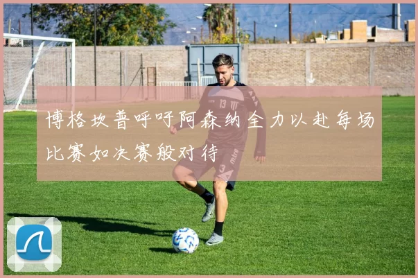 博格坎普呼吁阿森纳全力以赴每场比赛如决赛般对待