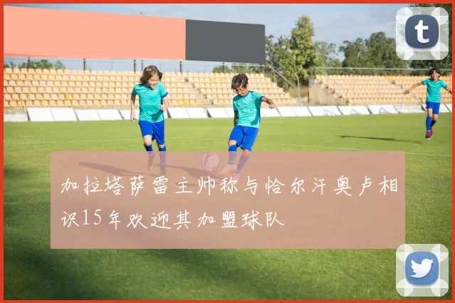 加拉塔萨雷主帅称与恰尔汗奥卢相识15年欢迎其加盟球队