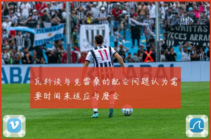 瓦科谈与克雷桑的配合问题认为需要时间来适应与磨合