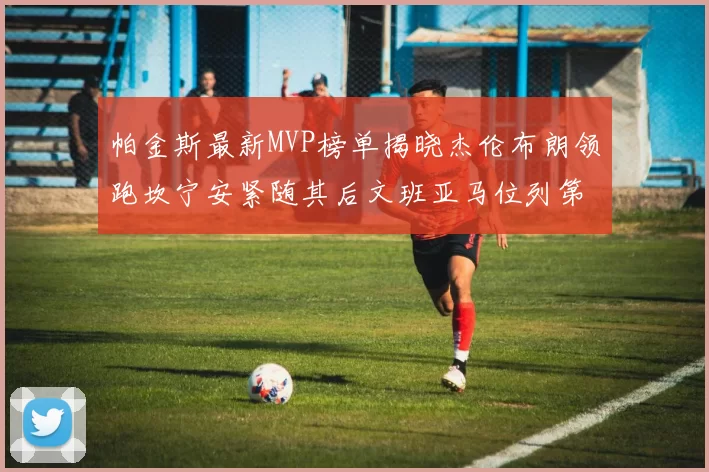帕金斯最新MVP榜单揭晓杰伦布朗领跑坎宁安紧随其后文班亚马位列第三