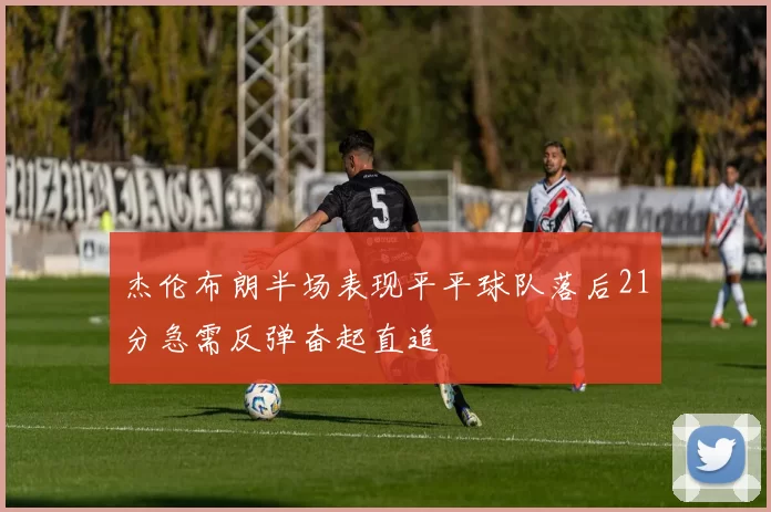 杰伦布朗半场表现平平球队落后21分急需反弹奋起直追