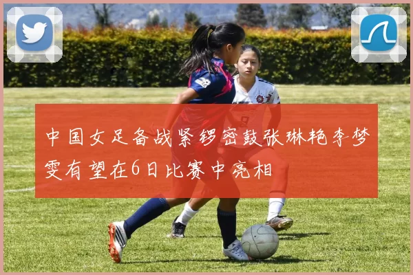 中国女足备战紧锣密鼓张琳艳李梦雯有望在6日比赛中亮相