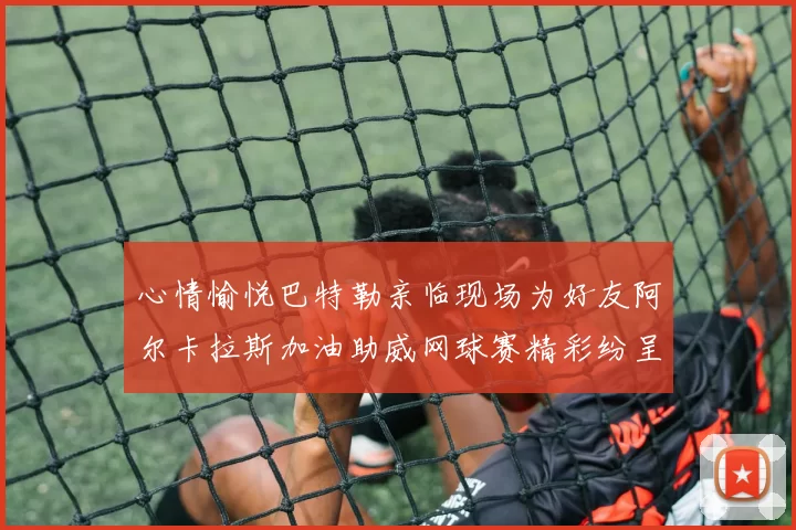 心情愉悦巴特勒亲临现场为好友阿尔卡拉斯加油助威网球赛精彩纷呈