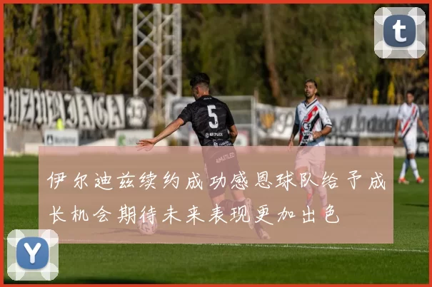 伊尔迪兹续约成功感恩球队给予成长机会期待未来表现更加出色