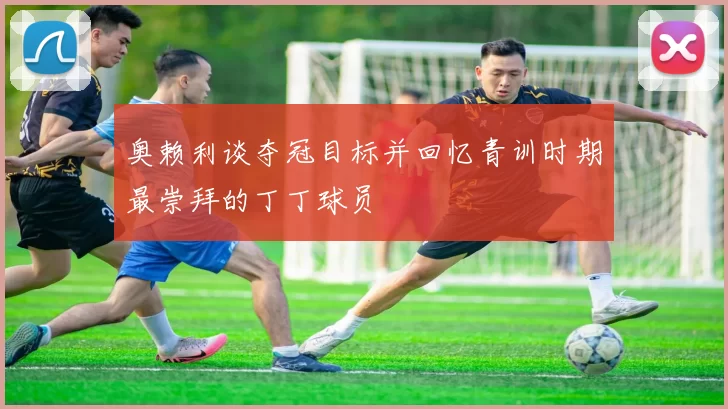 奥赖利谈夺冠目标并回忆青训时期最崇拜的丁丁球员