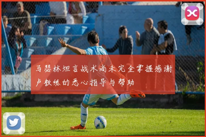 马瑟林坦言战术尚未完全掌握感谢卢教练的悉心指导与帮助