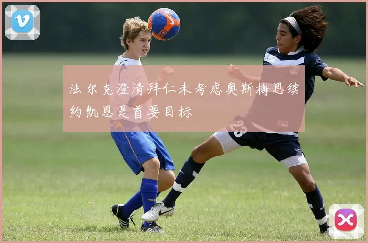 法尔克澄清拜仁未考虑奥斯梅恩续约凯恩是首要目标