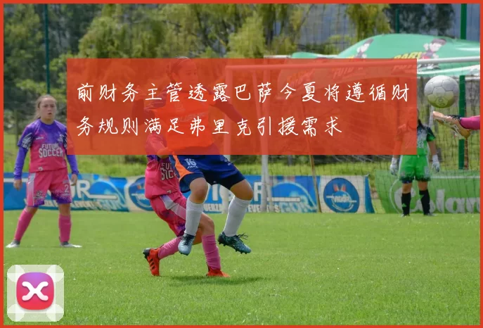 前财务主管透露巴萨今夏将遵循财务规则满足弗里克引援需求