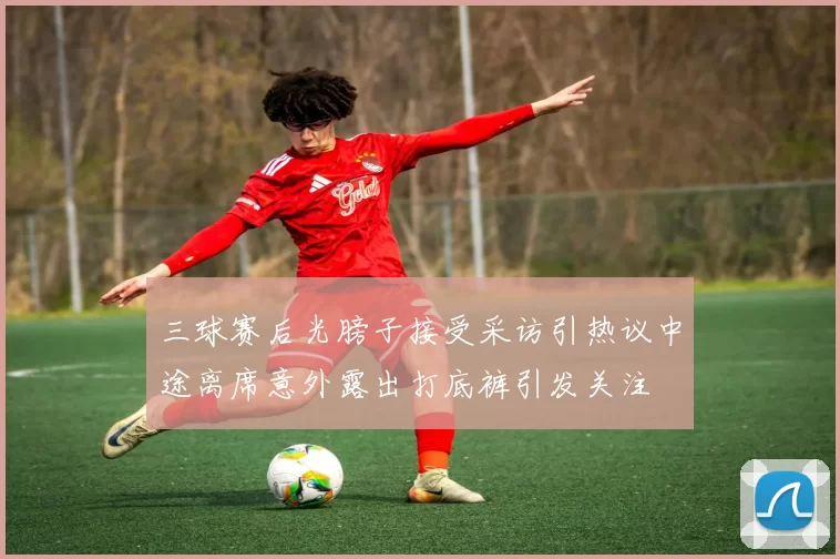 三球赛后光膀子接受采访引热议中途离席意外露出打底裤引发关注