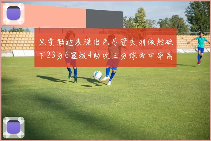 朱霍勒迪表现出色尽管失利依然砍下23分6篮板4助攻三分球命中率高达50