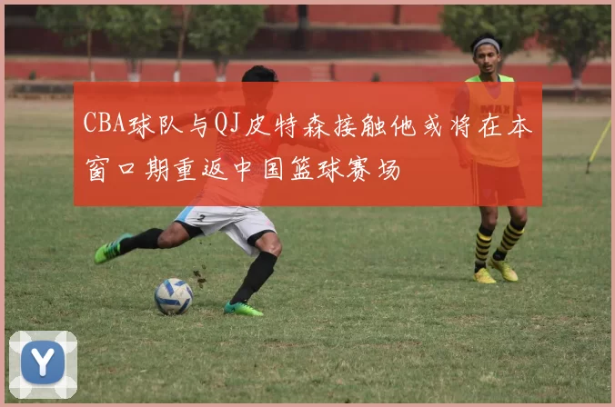 CBA球队与QJ皮特森接触他或将在本窗口期重返中国篮球赛场