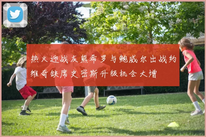 热火迎战灰熊希罗与鲍威尔出战约维奇缺席史密斯升级机会大增