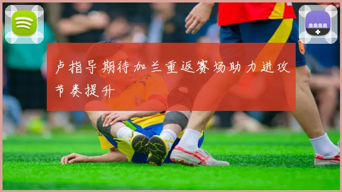 卢指导期待加兰重返赛场助力进攻节奏提升