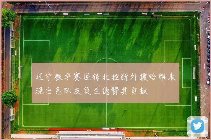 辽宁教学赛逆转北控新外援哈维表现出色队友莫兰德赞其贡献