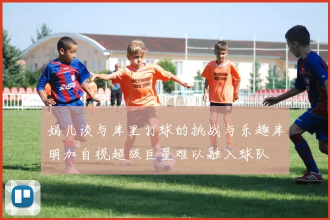 娟儿谈与库里打球的挑战与乐趣库明加自视超级巨星难以融入球队